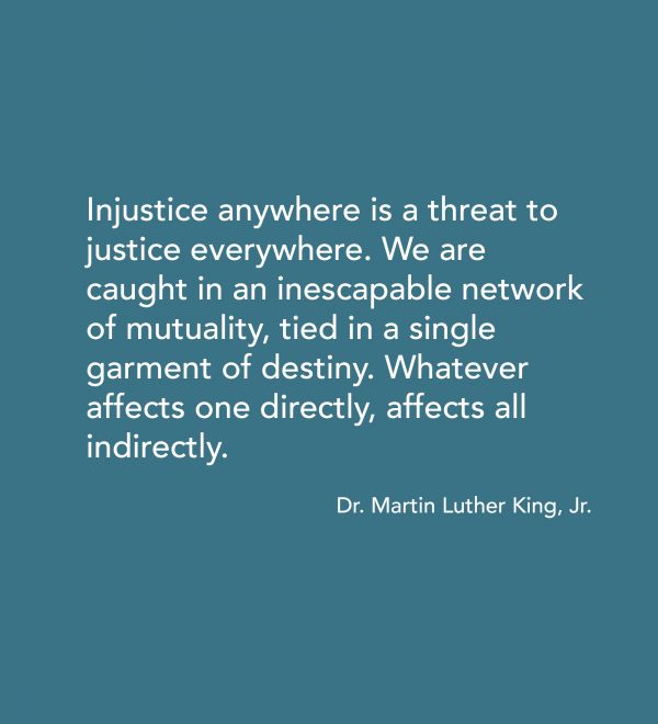 “Injustice anywhere is a threat to justice everywhere. We are caught in an inescapable network of mutuality, tied in a single garment of destiny. Whatever affects one directly, affects all indirectly.” -Dr. MLK Jr.